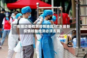 广东哪边要检测疫情地区/广东最新疫情核酸检测必须去吗