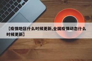 【疫情地区什么时候更新,全国疫情动态什么时候更新】