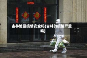吉林地区疫情安全吗(吉林的疫情严重吗)