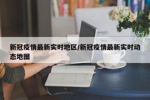新冠疫情最新实时地区/新冠疫情最新实时动态地图