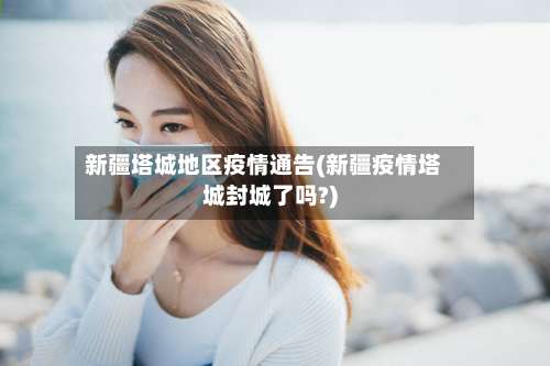 新疆塔城地区疫情通告(新疆疫情塔城封城了吗?)-第1张图片