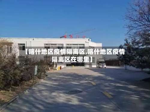 【喀什地区疫情隔离区,喀什地区疫情隔离区在哪里】-第1张图片