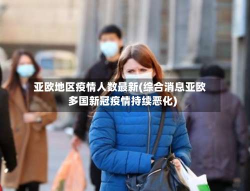 亚欧地区疫情人数最新(综合消息亚欧多国新冠疫情持续恶化)-第1张图片