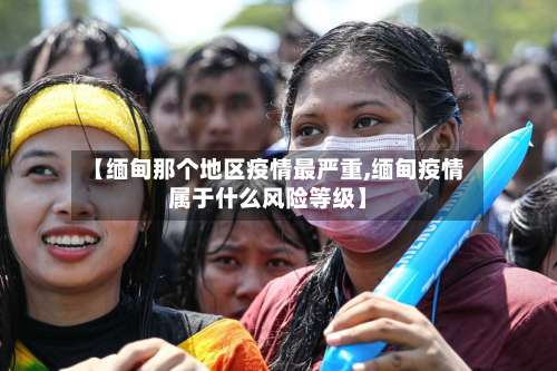 【缅甸那个地区疫情最严重,缅甸疫情属于什么风险等级】-第1张图片