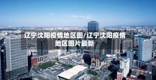 辽宁沈阳疫情地区图/辽宁沈阳疫情地区图片最新-第1张图片