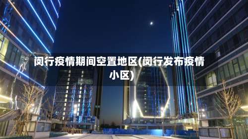 闵行疫情期间空置地区(闵行发布疫情小区)-第2张图片