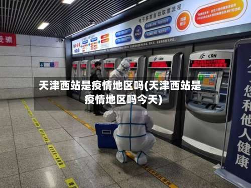 天津西站是疫情地区吗(天津西站是疫情地区吗今天)-第3张图片