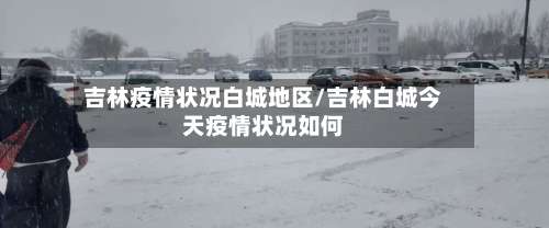 吉林疫情状况白城地区/吉林白城今天疫情状况如何-第2张图片