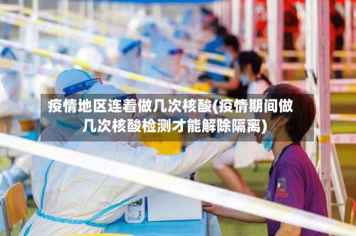 疫情地区连着做几次核酸(疫情期间做几次核酸检测才能解除隔离)-第1张图片