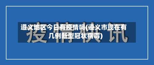 遵义地区今日有疫情吗(遵义市现在有几例新型冠状病毒)-第2张图片