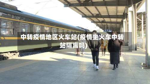 中转疫情地区火车站(疫情坐火车中转站隔离吗)-第1张图片