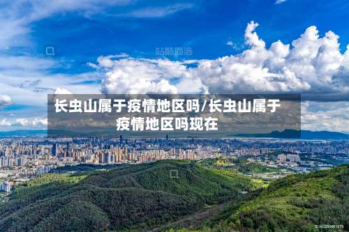 长虫山属于疫情地区吗/长虫山属于疫情地区吗现在-第3张图片