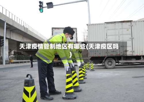 天津疫情管制地区有哪些(天津疫区吗)-第3张图片
