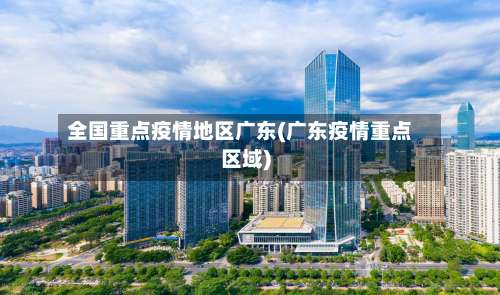 全国重点疫情地区广东(广东疫情重点区域)-第1张图片