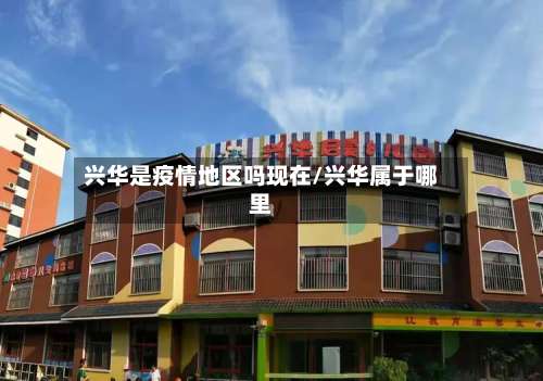 兴华是疫情地区吗现在/兴华属于哪里-第3张图片