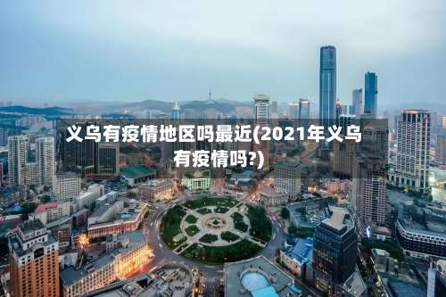 义乌有疫情地区吗最近(2021年义乌有疫情吗?)-第2张图片