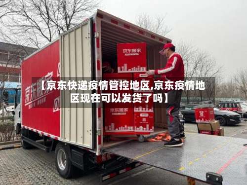 【京东快递疫情管控地区,京东疫情地区现在可以发货了吗】-第1张图片