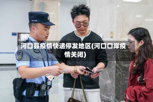 河口县疫情快递停发地区(河口口岸疫情关闭)-第1张图片