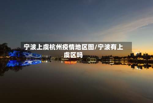 宁波上虞杭州疫情地区图/宁波有上虞区吗-第3张图片