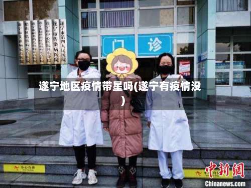 遂宁地区疫情带星吗(遂宁有疫情没)-第1张图片