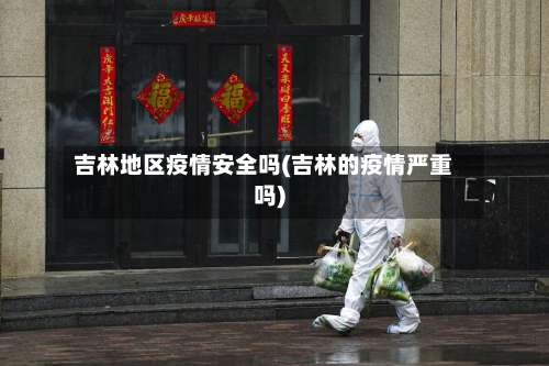 吉林地区疫情安全吗(吉林的疫情严重吗)-第1张图片