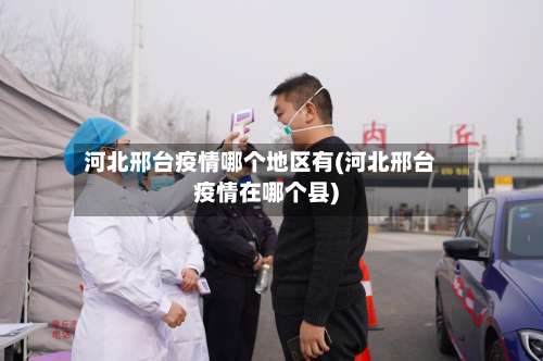 河北邢台疫情哪个地区有(河北邢台疫情在哪个县)-第2张图片