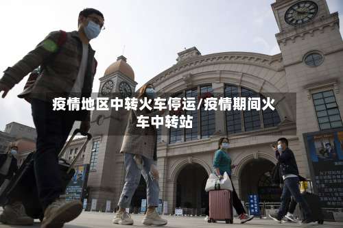 疫情地区中转火车停运/疫情期间火车中转站-第1张图片