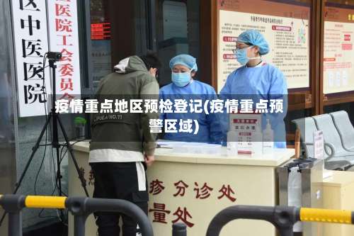 疫情重点地区预检登记(疫情重点预警区域)-第2张图片