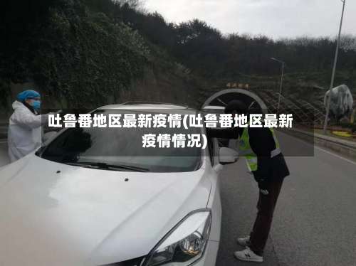 吐鲁番地区最新疫情(吐鲁番地区最新疫情情况)-第1张图片