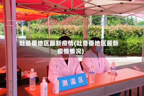 吐鲁番地区最新疫情(吐鲁番地区最新疫情情况)-第3张图片