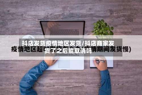 抖店发货疫情地区发货/抖店商家发货了之后能取消吗-第1张图片