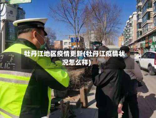 牡丹江地区疫情更新(牡丹江疫情状况怎么样)-第3张图片