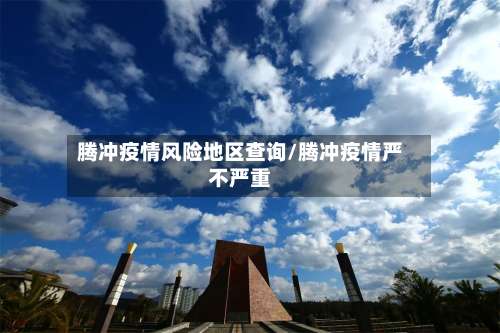 腾冲疫情风险地区查询/腾冲疫情严不严重-第3张图片