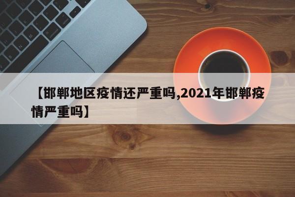 【邯郸地区疫情还严重吗,2021年邯郸疫情严重吗】