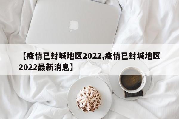 【疫情已封城地区2022,疫情已封城地区2022最新消息】