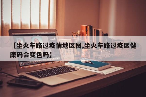 【坐火车路过疫情地区图,坐火车路过疫区健康码会变色吗】