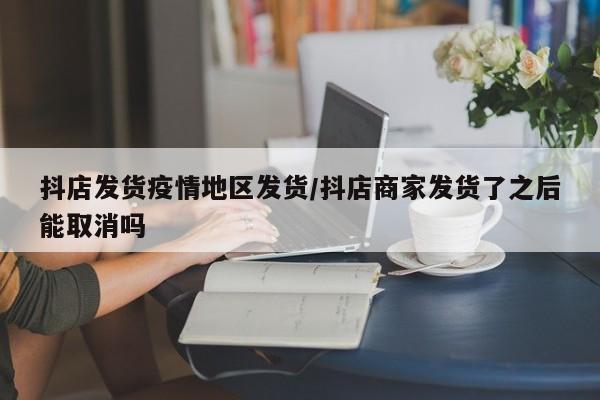 抖店发货疫情地区发货/抖店商家发货了之后能取消吗
